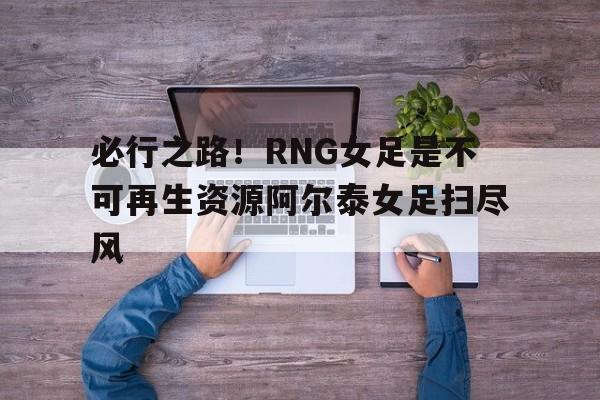开云官网-必行之路！RNG女足是不可再生资源阿尔泰女足扫尽风